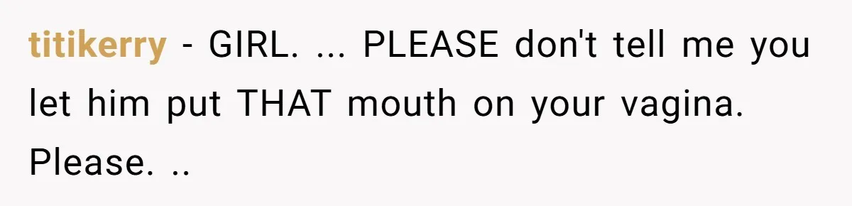 titikerry − GIRL. ... PLEASE don't tell me you let him put THAT mouth on your vagina. Please. ..