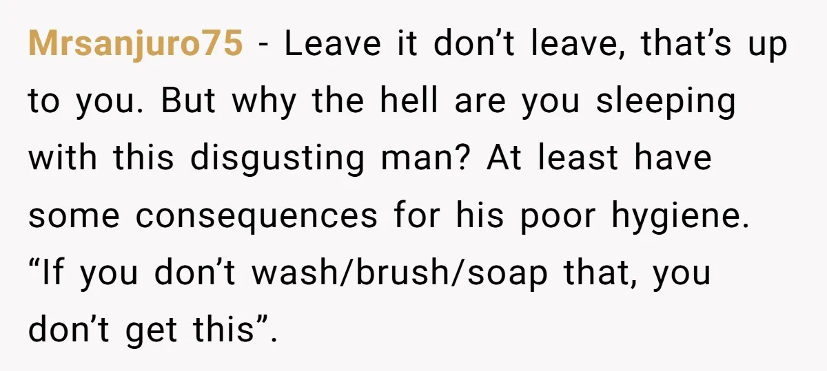 Mrsanjuro75 − Leave it don’t leave, that’s up to you. But why the hell are you sleeping with this disgusting man? At least have some consequences for his poor hygiene....