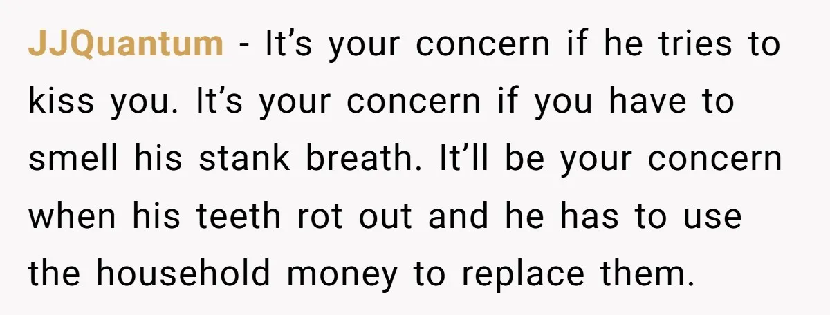 JJQuantum − It’s your concern if he tries to kiss you. It’s your concern if you have to smell his stank breath. It’ll be your concern when his teeth rot...