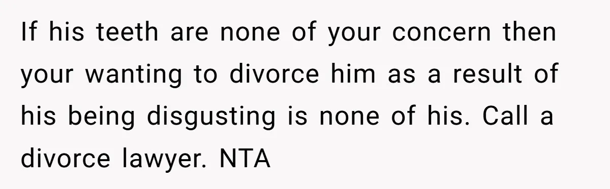 If his teeth are none of your concern then your wanting to divorce him as a result of his being disgusting is none of his. Call a divorce lawyer. NTA
