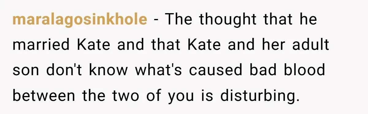 maralagosinkhole − The thought that he married Kate and that Kate and her adult son don't know what's caused bad blood between the two of you is disturbing.