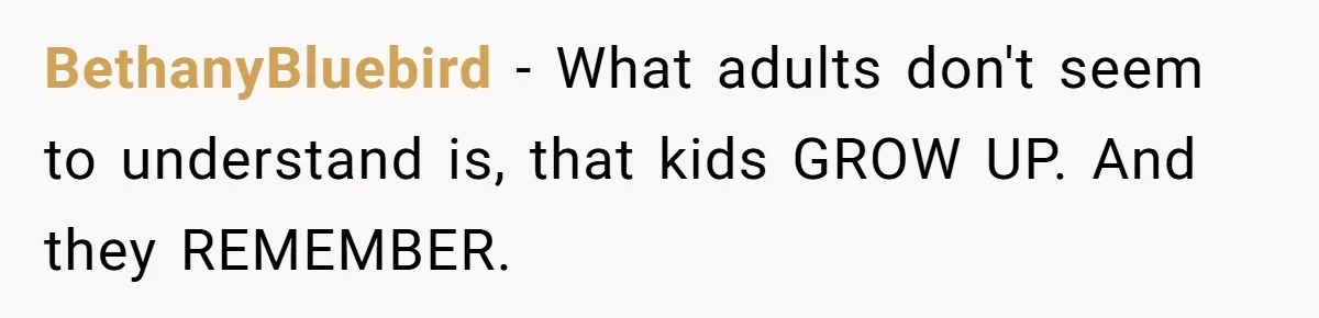 BethanyBluebird − What adults don't seem to understand is, that kids GROW UP. And they REMEMBER.