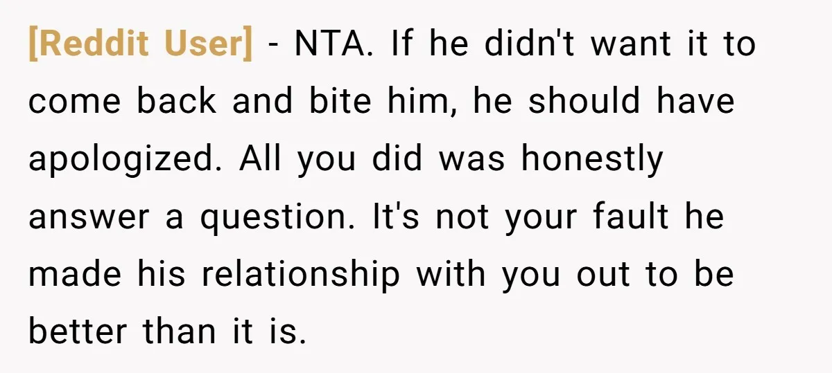 [Reddit User] − NTA. If he didn't want it to come back and bite him, he should have apologized. All you did was honestly answer a question. It's not your...