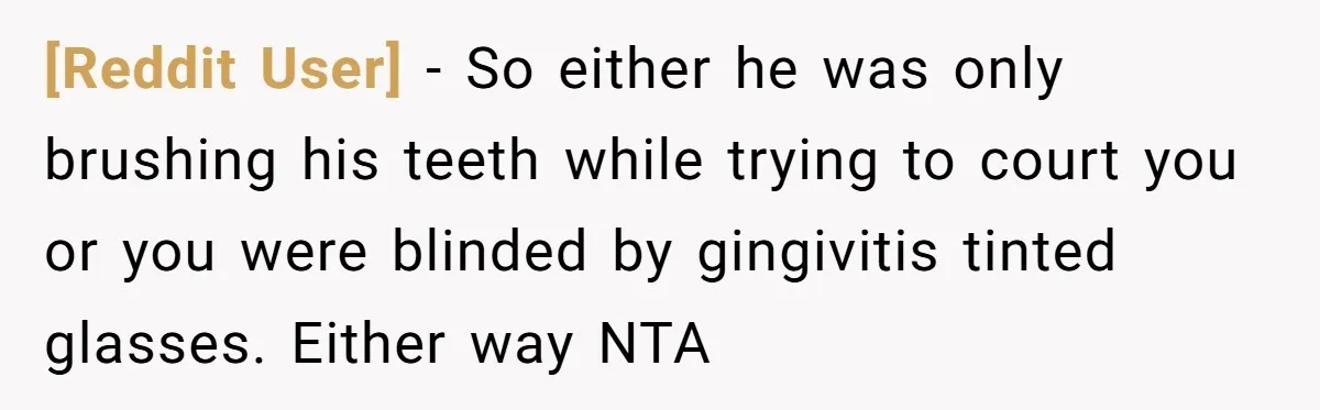 [Reddit User] − So either he was only brushing his teeth while trying to court you or you were blinded by gingivitis tinted glasses. Either way NTA