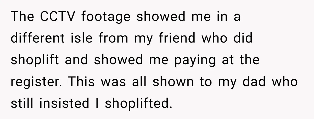 The CCTV footage showed me in a different isle from my friend who did shoplift and showed me paying at the register. This was all shown to my dad who...