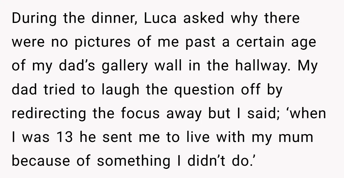 During the dinner, Luca asked why there were no pictures of me past a certain age of my dad’s gallery wall in the hallway. My dad tried to laugh the...