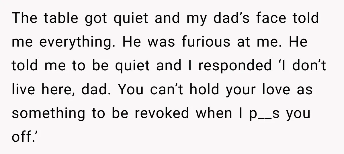 The table got quiet and my dad’s face told me everything. He was furious at me. He told me to be quiet and I responded ‘I don’t live here, dad....