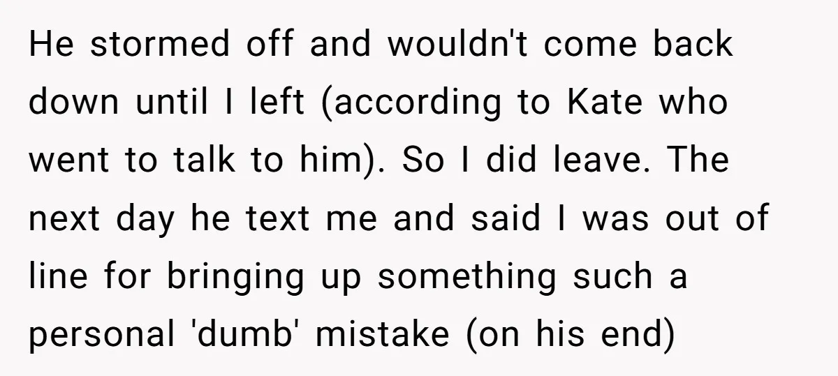 He stormed off and wouldn't come back down until I left (according to Kate who went to talk to him). So I did leave. The next day he text me...