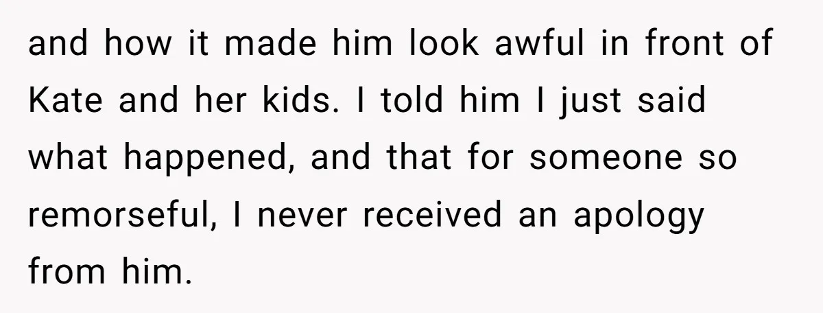 and how it made him look awful in front of Kate and her kids. I told him I just said what happened, and that for someone so remorseful, I never...