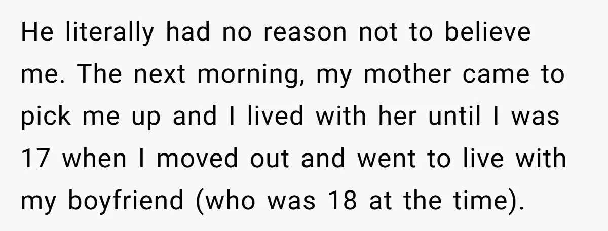 He literally had no reason not to believe me. The next morning, my mother came to pick me up and I lived with her until I was 17 when I...
