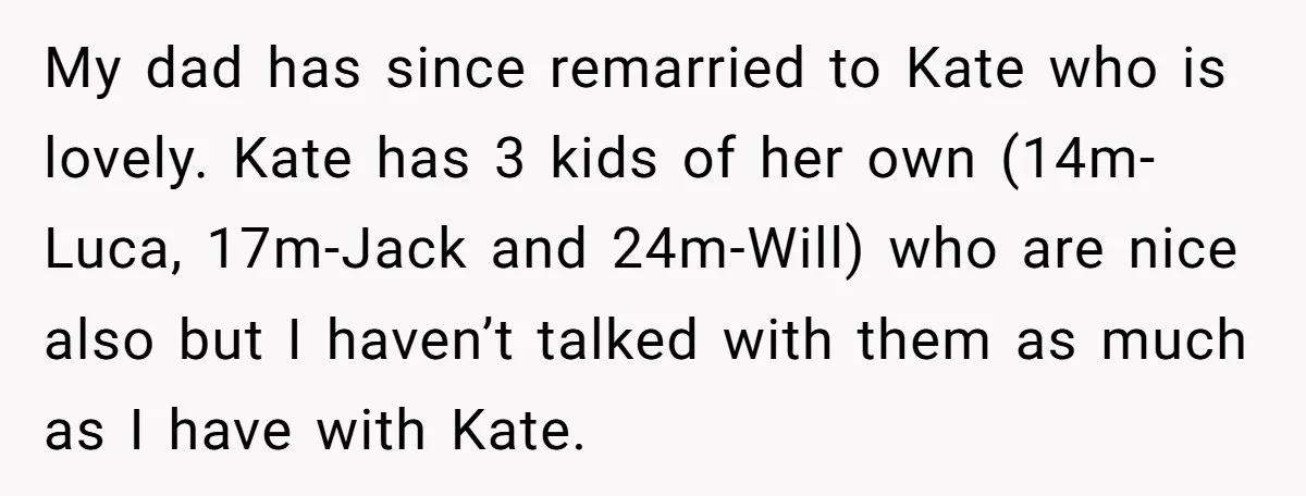 My dad has since remarried to Kate who is lovely. Kate has 3 kids of her own (14m-Luca, 17m-Jack and 24m-Will) who are nice also but I haven’t talked with...
