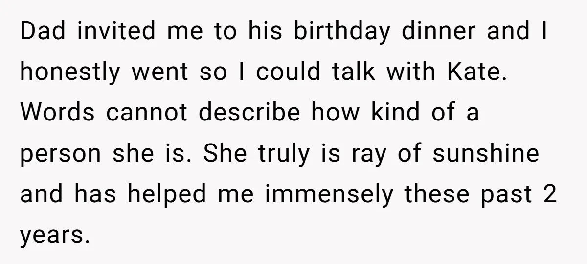 Dad invited me to his birthday dinner and I honestly went so I could talk with Kate. Words cannot describe how kind of a person she is. She truly is...