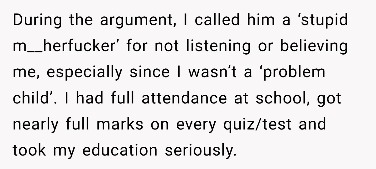 During the argument, I called him a ‘stupid m__herfucker’ for not listening or believing me, especially since I wasn’t a ‘problem child’. I had full attendance at school, got nearly...