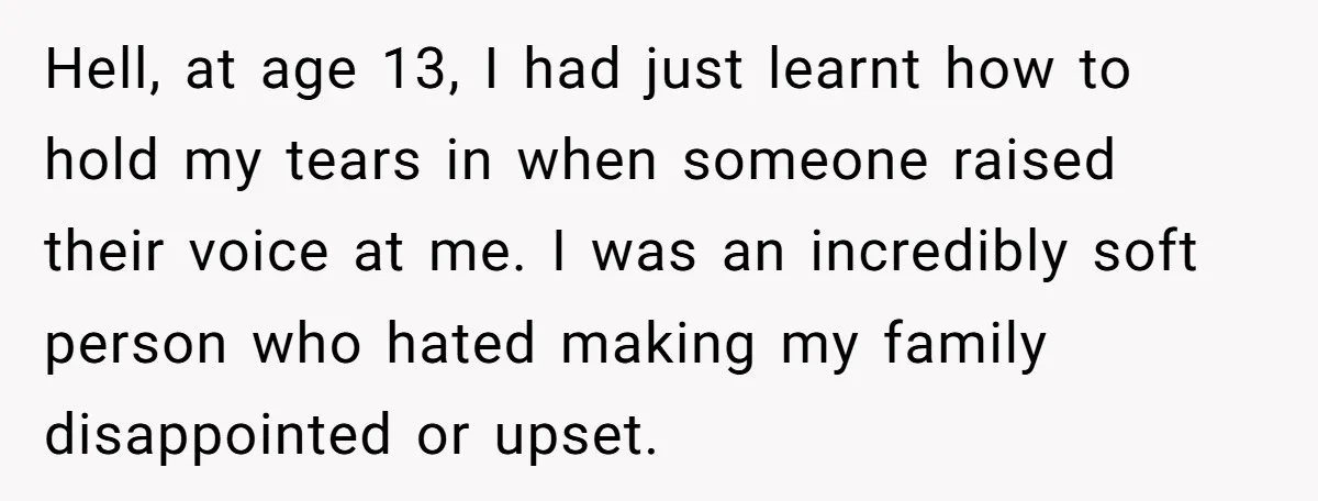 Hell, at age 13, I had just learnt how to hold my tears in when someone raised their voice at me. I was an incredibly soft person who hated making...