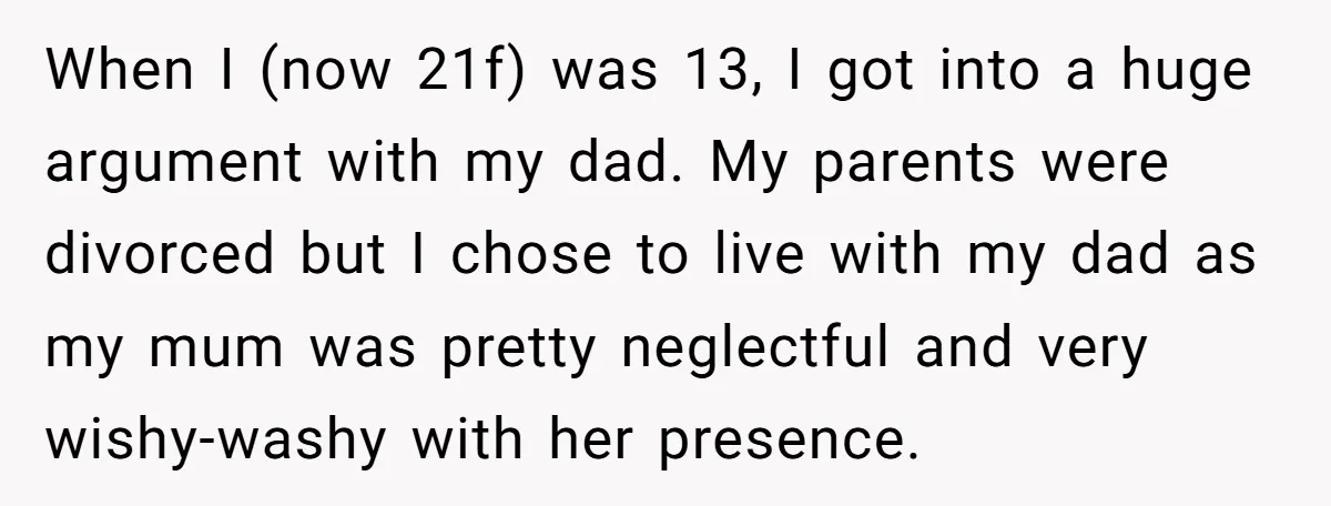 When I (now 21f) was 13, I got into a huge argument with my dad. My parents were divorced but I chose to live with my dad as my mum...
