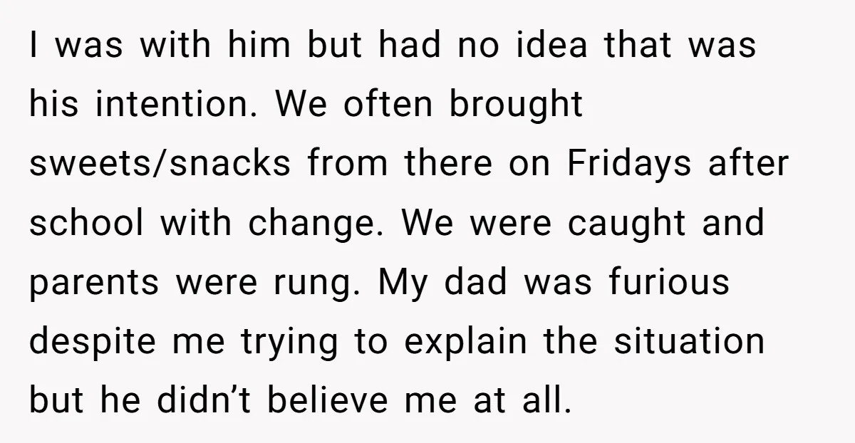 I was with him but had no idea that was his intention. We often brought sweets/snacks from there on Fridays after school with change. We were caught and parents were...