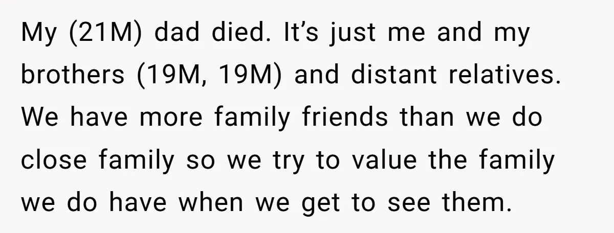 My (21M) dad died. It’s just me and my brothers (19M, 19M) and distant relatives. We have more family friends than we do close family so we try to value...