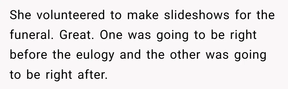 She volunteered to make slideshows for the funeral. Great. One was going to be right before the eulogy and the other was going to be right after.