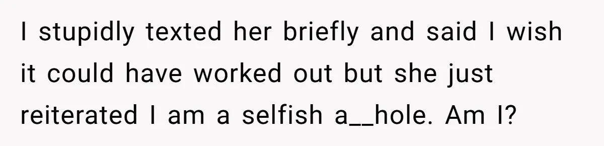 I stupidly texted her briefly and said I wish it could have worked out but she just reiterated I am a selfish a__hole. Am I?