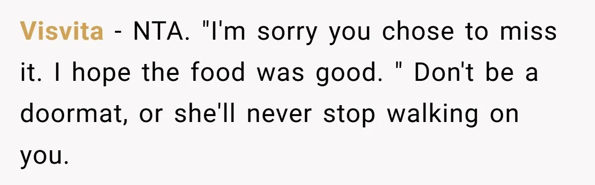 Visvita − NTA. "I'm sorry you chose to miss it. I hope the food was good. " Don't be a doormat, or she'll never stop walking on you.