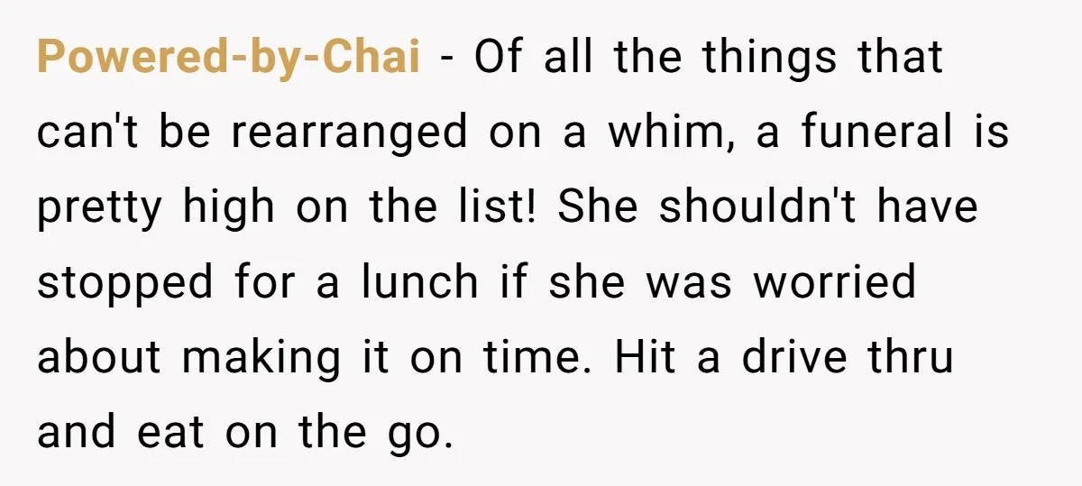 Powered-by-Chai − Of all the things that can't be rearranged on a whim, a funeral is pretty high on the list! She shouldn't have stopped for a lunch if she...