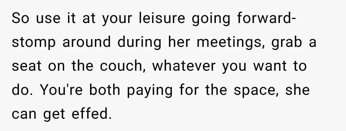 So use it at your leisure going forward- stomp around during her meetings, grab a seat on the couch, whatever you want to do. You're both paying for the space,...