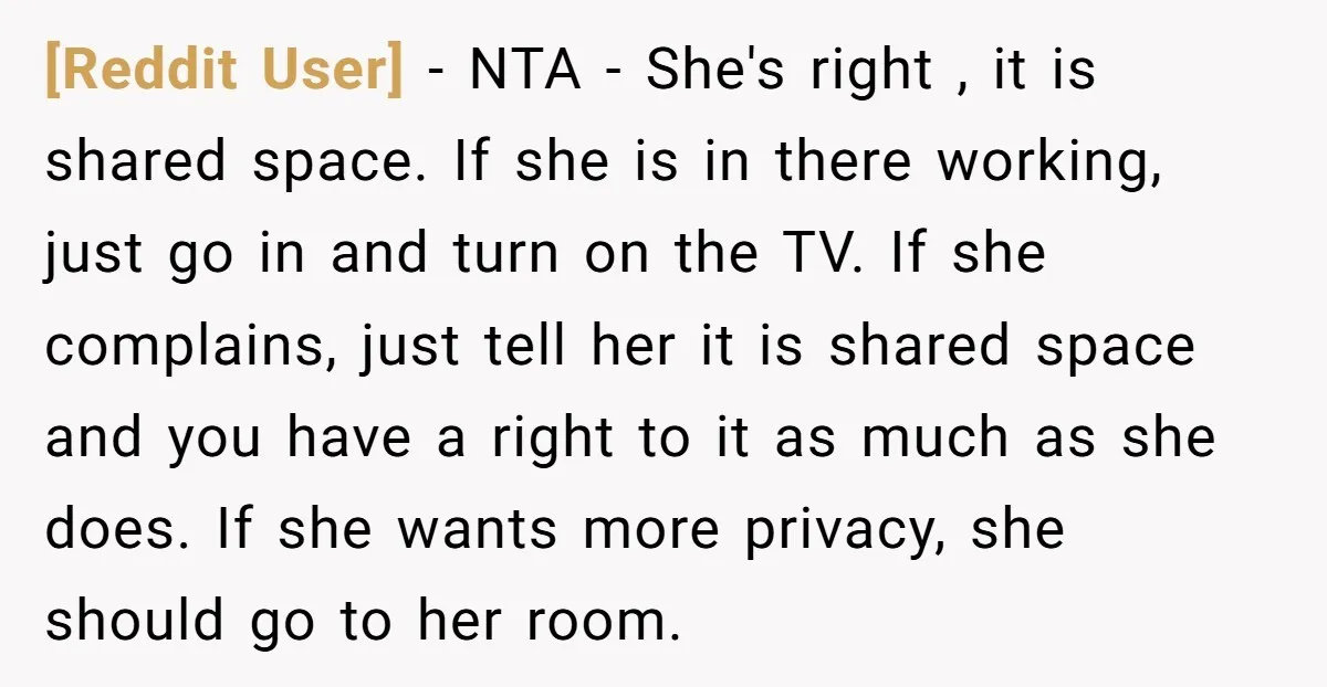 [Reddit User] − NTA - She's right , it is shared space. If she is in there working, just go in and turn on the TV. If she complains, just...