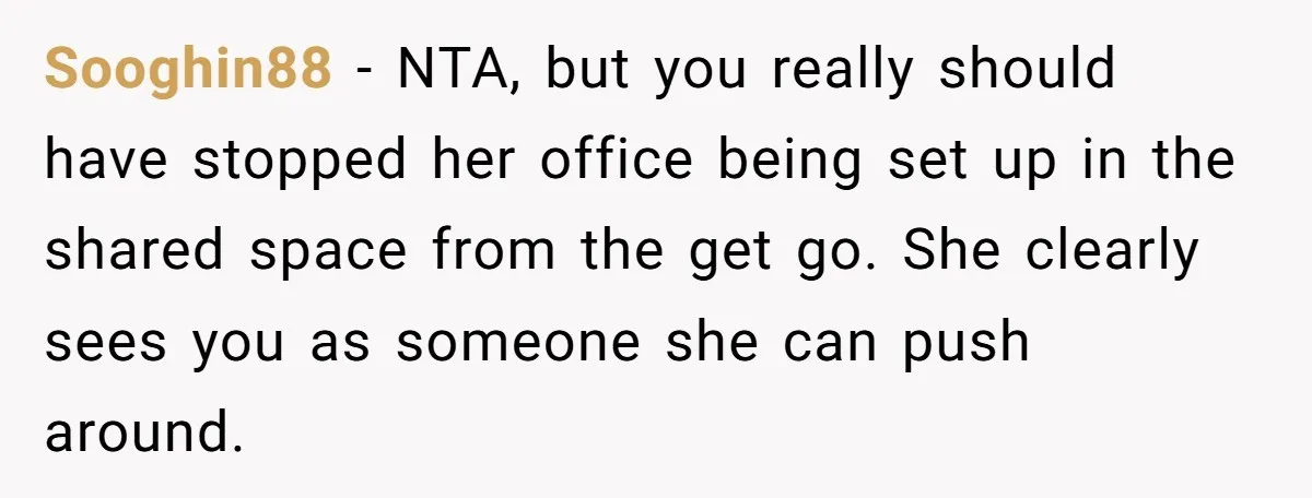 Sooghin88 − NTA, but you really should have stopped her office being set up in the shared space from the get go. She clearly sees you as someone she can...