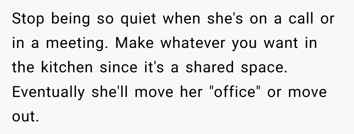 Stop being so quiet when she's on a call or in a meeting. Make whatever you want in the kitchen since it's a shared space. Eventually she'll move her "office"...