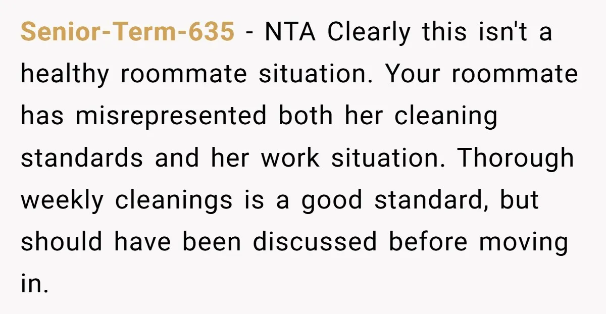 Senior-Term-635 − NTA Clearly this isn't a healthy roommate situation. Your roommate has misrepresented both her cleaning standards and her work situation. Thorough weekly cleanings is a good standard, but...