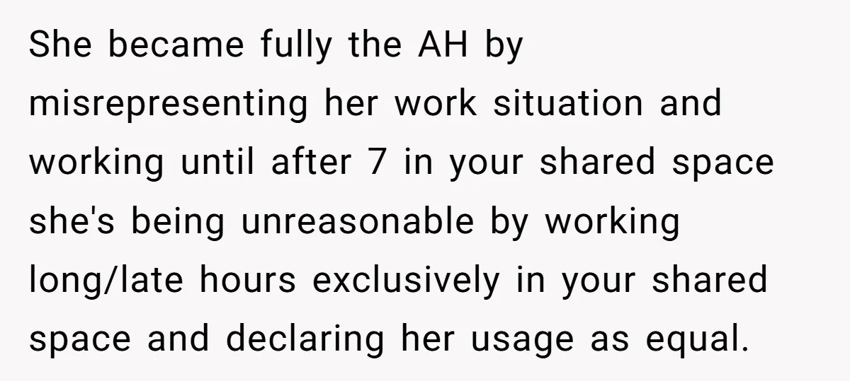 She became fully the AH by misrepresenting her work situation and working until after 7 in your shared space she's being unreasonable by working long/late hours exclusively in your shared...