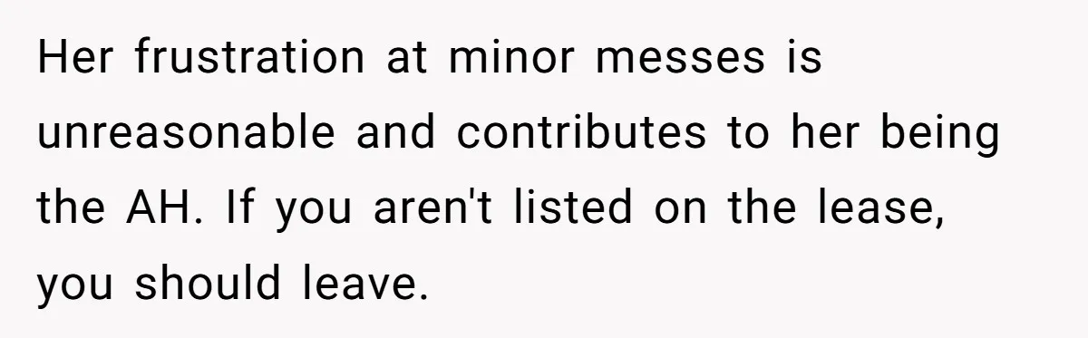 Her frustration at minor messes is unreasonable and contributes to her being the AH. If you aren't listed on the lease, you should leave.