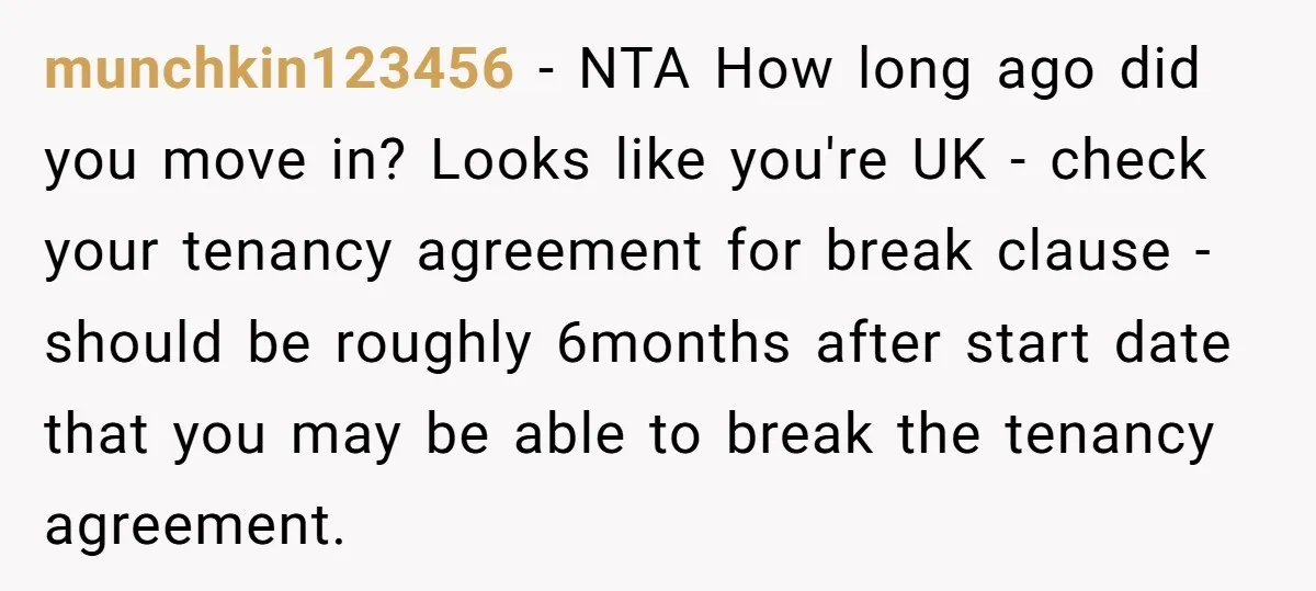 munchkin123456 − NTA How long ago did you move in? Looks like you're UK - check your tenancy agreement for break clause - should be roughly 6months after start date...