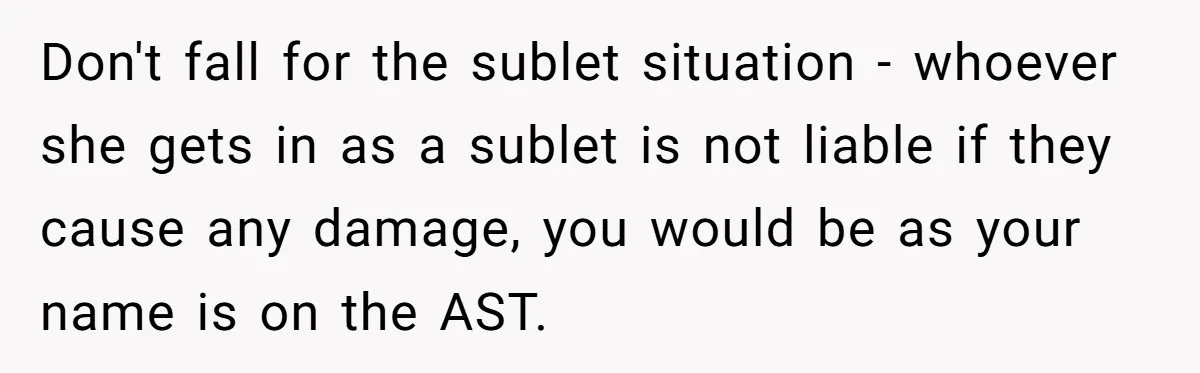 Don't fall for the sublet situation - whoever she gets in as a sublet is not liable if they cause any damage, you would be as your name is on...