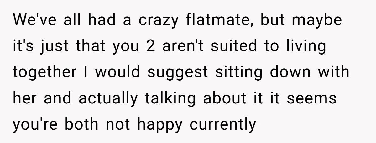 We've all had a crazy flatmate, but maybe it's just that you 2 aren't suited to living together I would suggest sitting down with her and actually talking about it...