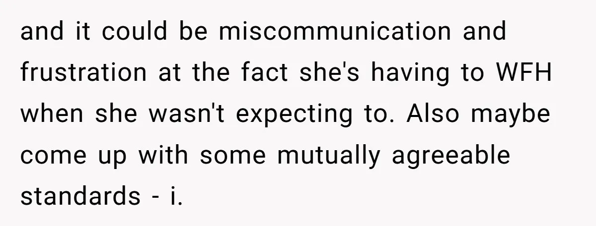 and it could be miscommunication and frustration at the fact she's having to WFH when she wasn't expecting to. Also maybe come up with some mutually agreeable standards - i.