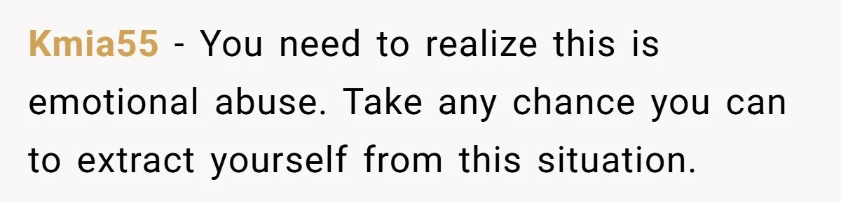 Kmia55 − You need to realize this is emotional abuse. Take any chance you can to extract yourself from this situation.