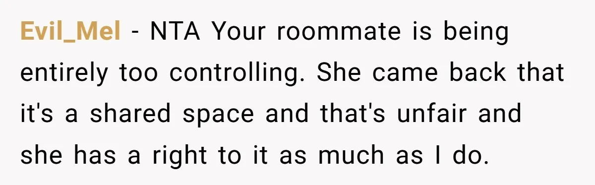 Evil_Mel − NTA Your roommate is being entirely too controlling. She came back that it's a shared space and that's unfair and she has a right to it as much...