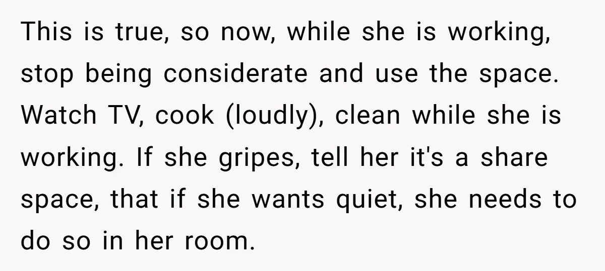 This is true, so now, while she is working, stop being considerate and use the space. Watch TV, cook (loudly), clean while she is working. If she gripes, tell her...