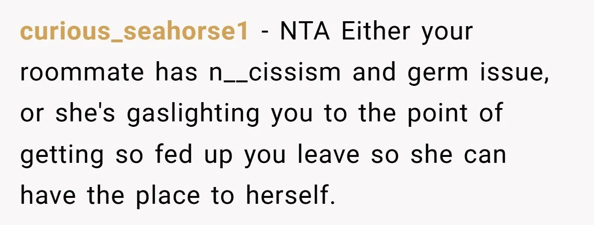 curious_seahorse1 − NTA Either your roommate has n__cissism and germ issue, or she's gaslighting you to the point of getting so fed up you leave so she can have the...