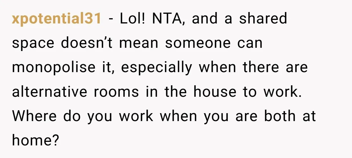 xpotential31 − Lol! NTA, and a shared space doesn’t mean someone can monopolise it, especially when there are alternative rooms in the house to work. Where do you work when...