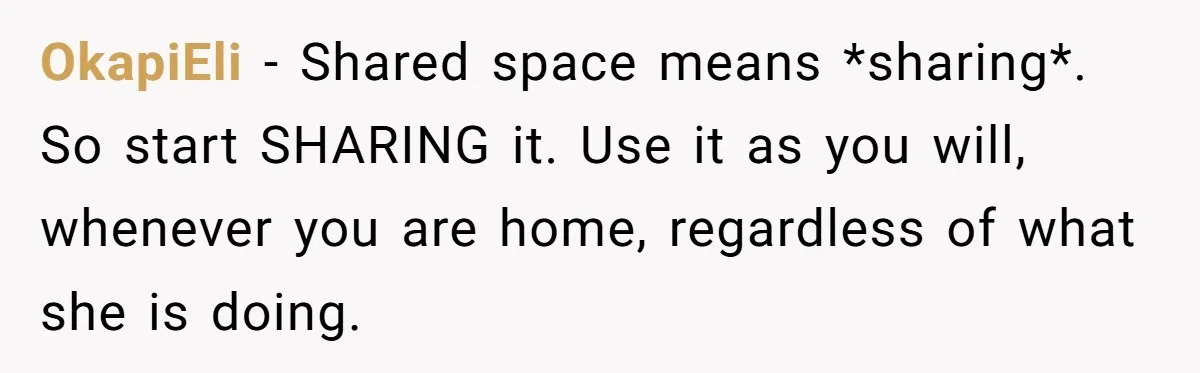 OkapiEli − Shared space means *sharing*. So start SHARING it. Use it as you will, whenever you are home, regardless of what she is doing.