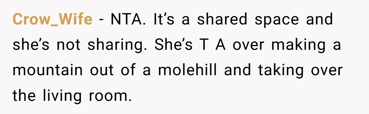 Crow_Wife − NTA. It’s a shared space and she’s not sharing. She’s T A over making a mountain out of a molehill and taking over the living room.