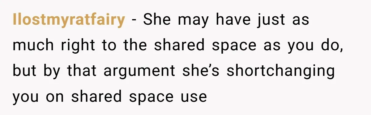 Ilostmyratfairy − She may have just as much right to the shared space as you do, but by that argument she’s shortchanging you on shared space use