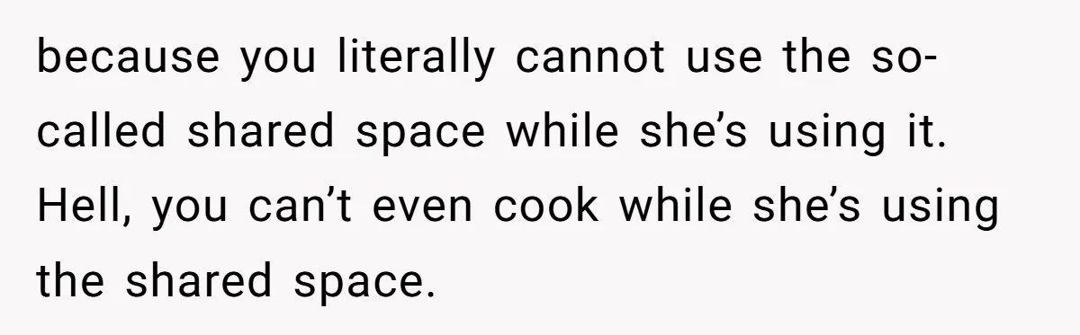 because you literally cannot use the so-called shared space while she’s using it. Hell, you can’t even cook while she’s using the shared space.