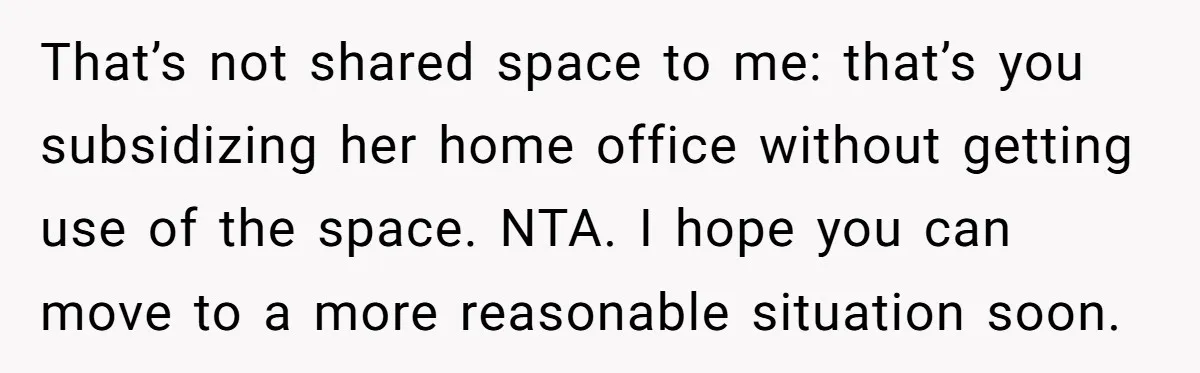 That’s not shared space to me: that’s you subsidizing her home office without getting use of the space. NTA. I hope you can move to a more reasonable situation soon.