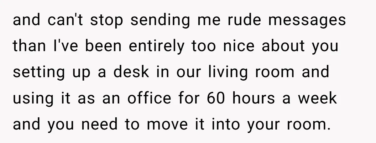 and can't stop sending me rude messages than I've been entirely too nice about you setting up a desk in our living room and using it as an office for...