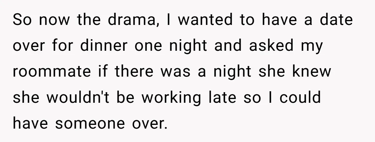 So now the drama, I wanted to have a date over for dinner one night and asked my roommate if there was a night she knew she wouldn't be working...