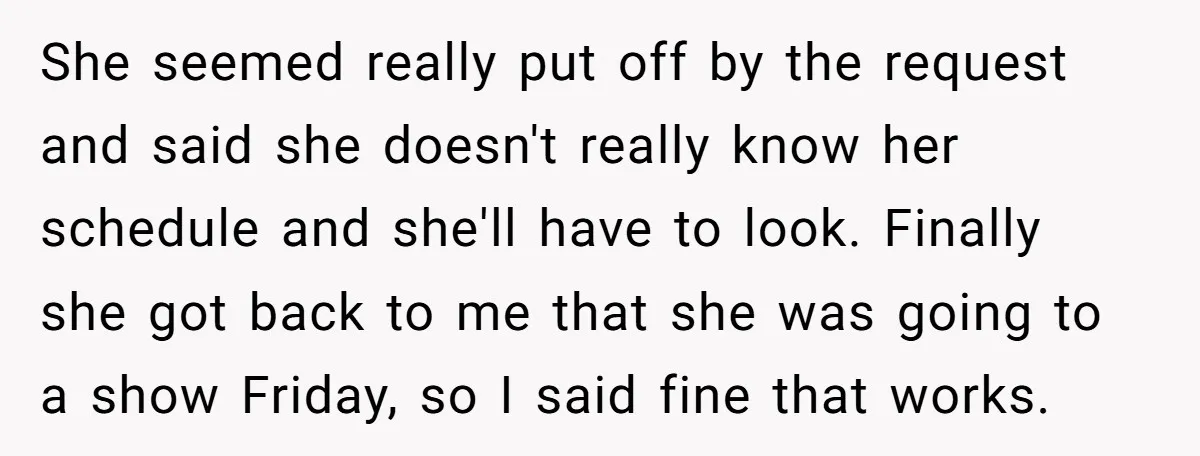 She seemed really put off by the request and said she doesn't really know her schedule and she'll have to look. Finally she got back to me that she was...