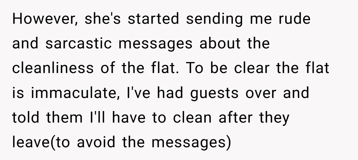However, she's started sending me rude and sarcastic messages about the cleanliness of the flat. To be clear the flat is immaculate, I've had guests over and told them I'll...